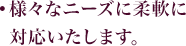 様々なニーズに柔軟に対応いたします。